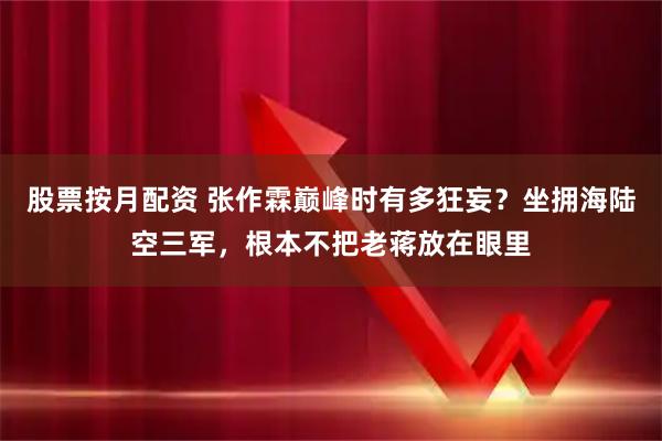 股票按月配资 张作霖巅峰时有多狂妄？坐拥海陆空三军，根本不把老蒋放在眼里
