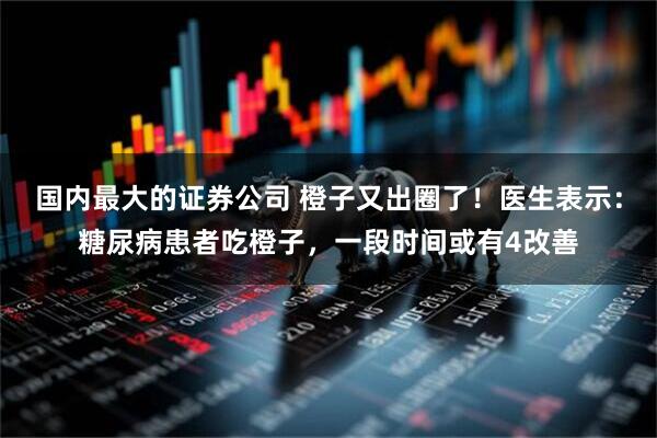 国内最大的证券公司 橙子又出圈了！医生表示：糖尿病患者吃橙子，一段时间或有4改善