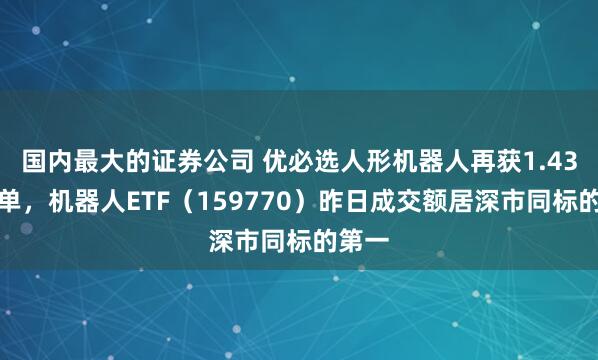 国内最大的证券公司 优必选人形机器人再获1.43亿订单，机器人ETF（159770）昨日成交额居深市同标的第一