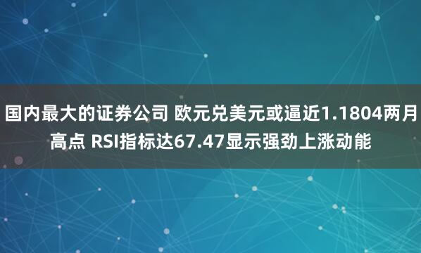 国内最大的证券公司 欧元兑美元或逼近1.1804两月高点 RSI指标达67.47显示强劲上涨动能