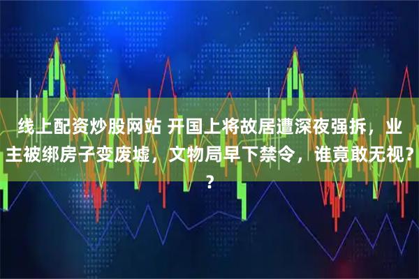 线上配资炒股网站 开国上将故居遭深夜强拆，业主被绑房子变废墟，文物局早下禁令，谁竟敢无视？