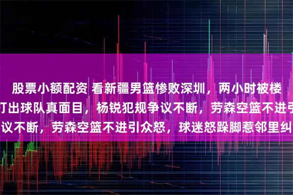 股票小额配资 看新疆男篮惨败深圳，两小时被楼下找了三次，溃败之夜打出球队真面目，杨锐犯规争议不断，劳森空篮不进引众怒，球迷怒跺脚惹邻里纠纷