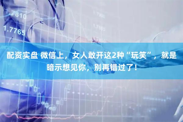 配资实盘 微信上，女人敢开这2种“玩笑”，就是暗示想见你，别再错过了！