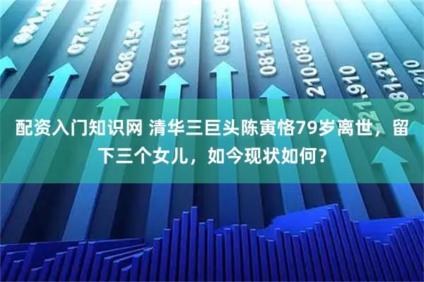 配资入门知识网 清华三巨头陈寅恪79岁离世，留下三个女儿，如今现状如何？