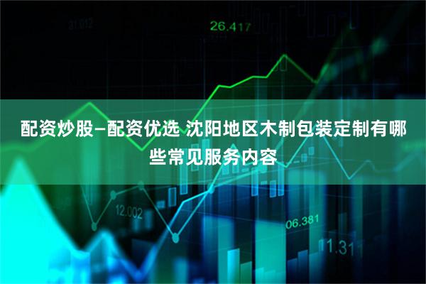 配资炒股—配资优选 沈阳地区木制包装定制有哪些常见服务内容