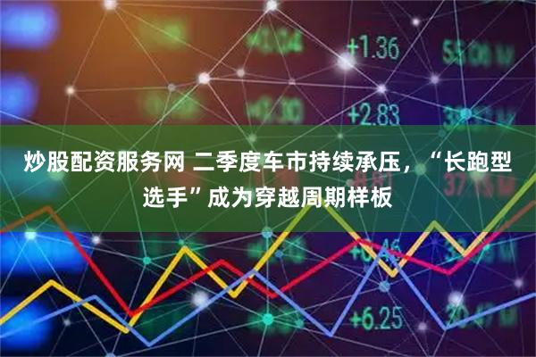 炒股配资服务网 二季度车市持续承压，“长跑型选手”成为穿越周期样板