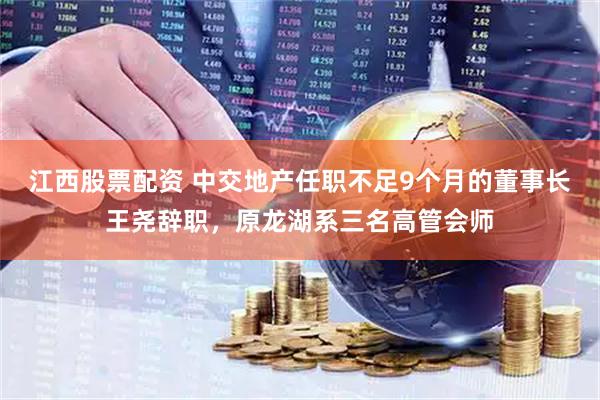 江西股票配资 中交地产任职不足9个月的董事长王尧辞职，原龙湖系三名高管会师