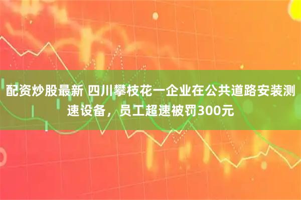 配资炒股最新 四川攀枝花一企业在公共道路安装测速设备，员工超速被罚300元