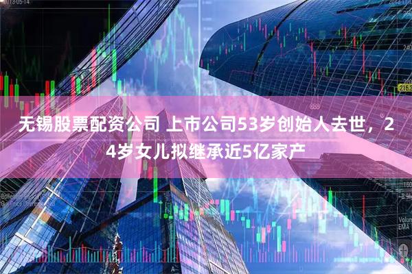 无锡股票配资公司 上市公司53岁创始人去世，24岁女儿拟继承近5亿家产