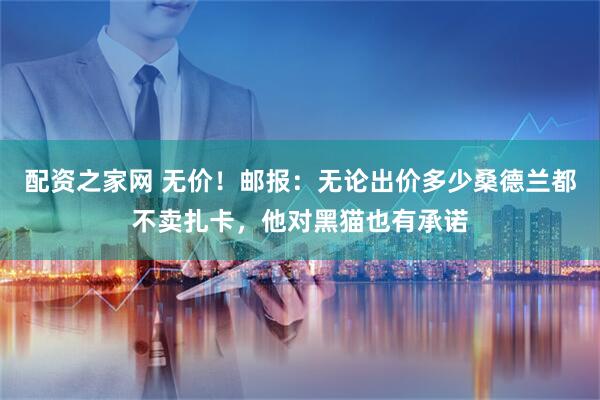 配资之家网 无价！邮报：无论出价多少桑德兰都不卖扎卡，他对黑猫也有承诺