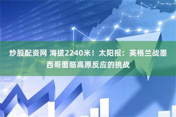 炒股配资网 海拔2240米！太阳报：英格兰战墨西哥面临高原反应的挑战