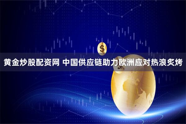 黄金炒股配资网 中国供应链助力欧洲应对热浪炙烤