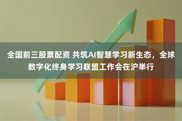 全国前三股票配资 共筑AI智慧学习新生态，全球数字化终身学习联盟工作会在沪举行
