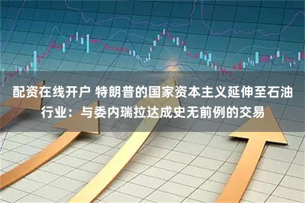 配资在线开户 特朗普的国家资本主义延伸至石油行业：与委内瑞拉达成史无前例的交易