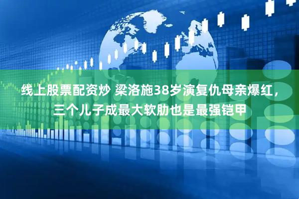 线上股票配资炒 梁洛施38岁演复仇母亲爆红，三个儿子成最大软肋也是最强铠甲