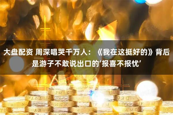 大盘配资 周深唱哭千万人：《我在这挺好的》背后是游子不敢说出口的‘报喜不报忧’